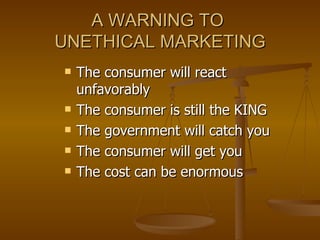 A WARNING TO  UNETHICAL MARKETING The consumer will react unfavorably The consumer is still the KING The government will catch you The consumer will get you The cost can be enormous 