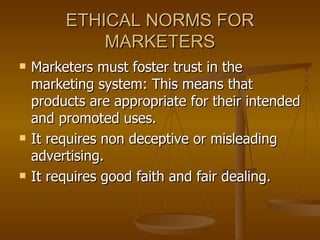 ETHICAL NORMS FOR MARKETERS Marketers must foster trust in the marketing system: This means that products are appropriate for their intended and promoted uses. It requires non deceptive or misleading advertising. It requires good faith and fair dealing.  