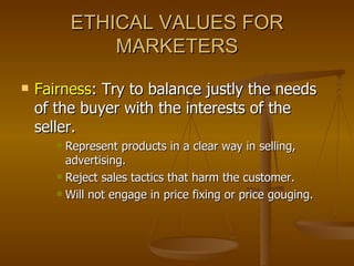 ETHICAL VALUES FOR MARKETERS Fairness : Try to balance justly the needs of the buyer with the interests of the seller. Represent products in a clear way in selling, advertising. Reject sales tactics that harm the customer. Will not engage in price fixing or price gouging. 