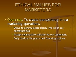 ETHICAL VALUES FOR MARKETERS Openness : To create transparency in our marketing operations. Strive to communicate clearly with all of our constituencies. Accept constructive criticism fro our customers. Fully disclose list prices and financing options. 