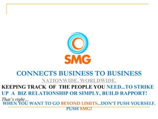 CONNECTS BUSINESS TO BUSINESS NATIONWIDE. WORLDWIDE. KEEPING TRACK  OF  THE PEOPLE YOU  NEED...TO STRIKE UP  A  BIZ RELATIONSHIP OR SIMPLY, BUILD RAPPORT!  That’s right… WHEN YOU WANT TO GO  BEYOND LIMITS ...DON’T PUSH YOURSELF. PUSH  SMG ! 