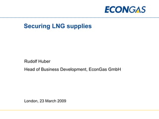 Securing LNG supplies Rudolf Huber Head of Business Development, EconGas GmbH London, 23 March 2009 