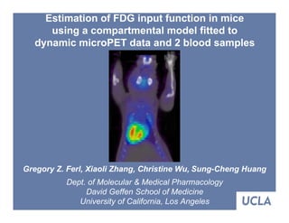 Estimation of FDG input function in mice
     using a compartmental model fitted to
  dynamic microPET data and 2 blood samples




Gregory Z. Ferl, Xiaoli Zhang, Christine Wu, Sung-Cheng Huang
          Dept. of Molecular & Medical Pharmacology
               David Geffen School of Medicine
             University of California, Los Angeles
 