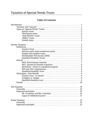 Taxation of Special Needs Trusts

                                              Table of Contents

Introduction . . . . . . . . . . . . . . . . . . . . . . . . . . . . . . . . . . . . . . . . . . . . . . . . . . . . . . .   1
      “Income” and “Income” . . . . . . . . . . . . . . . . . . . . . . . . . . . . . . . . . . . . . . . .                  1
      Types of “Special Needs” Trusts . . . . . . . . . . . . . . . . . . . . . . . . . . . . . . . . .                      2
            d(4)(A) trusts . . . . . . . . . . . . . . . . . . . . . . . . . . . . . . . . . . . . . . . . . . .             2
            Third-party trusts . . . . . . . . . . . . . . . . . . . . . . . . . . . . . . . . . . . . . . . .               2
            “Sole Benefit” trusts . . . . . . . . . . . . . . . . . . . . . . . . . . . . . . . . . . . . . .                3
            “Miller” trusts . . . . . . . . . . . . . . . . . . . . . . . . . . . . . . . . . . . . . . . . . . .            4
            Pooled trusts . . . . . . . . . . . . . . . . . . . . . . . . . . . . . . . . . . . . . . . . . . . .            4

Income Taxation . . . . . . . . . . . . . . . . . . . . . . . . . . . . . . . . . . . . . . . . . . . . . . . . . . . 4
     Definitions . . . . . . . . . . . . . . . . . . . . . . . . . . . . . . . . . . . . . . . . . . . . . . . . . . . 4
           Grantor Trust . . . . . . . . . . . . . . . . . . . . . . . . . . . . . . . . . . . . . . . . . . . 4
           Adverse party (and nonadverse party) . . . . . . . . . . . . . . . . . . . . . . . 5
           Simple and complex trusts . . . . . . . . . . . . . . . . . . . . . . . . . . . . . . . . . 5
           Distributable Net Income (DNI) . . . . . . . . . . . . . . . . . . . . . . . . . . . . 5
           Qualified Disability Trusts . . . . . . . . . . . . . . . . . . . . . . . . . . . . . . . . . 5
     d(4)(A) . . . . . . . . . . . . . . . . . . . . . . . . . . . . . . . . . . . . . . . . . . . . . . . . . . . . . . 7
           §673. Reversionary interests . . . . . . . . . . . . . . . . . . . . . . . . . . . . . . . 7
           §677. Income for benefit of grantor . . . . . . . . . . . . . . . . . . . . . . . . . . 8
           §675(4)(C) - Power to substitute property . . . . . . . . . . . . . . . . . . . . . 8
           EIN and 1041 requirements . . . . . . . . . . . . . . . . . . . . . . . . . . . . . . . . 8
           Qualified Disability Trust . . . . . . . . . . . . . . . . . . . . . . . . . . . . . . . . . . 9
     Third-party / Sole Benefit . . . . . . . . . . . . . . . . . . . . . . . . . . . . . . . . . . . . . . . 9
           Grantor trust – to whom? . . . . . . . . . . . . . . . . . . . . . . . . . . . . . . . . . . 9
           Complex vs. Simple . . . . . . . . . . . . . . . . . . . . . . . . . . . . . . . . . . . . . . 9
           Qualified disability trust . . . . . . . . . . . . . . . . . . . . . . . . . . . . . . . . . . . 9
     Pooled . . . . . . . . . . . . . . . . . . . . . . . . . . . . . . . . . . . . . . . . . . . . . . . . . . . . . 10

Gift Taxation . . . . . . . . . . . . . . . . . . . . . . . . . . . . . . . . . . . . . . . . . . . . . . . . . . . . .   10
      Generally . . . . . . . . . . . . . . . . . . . . . . . . . . . . . . . . . . . . . . . . . . . . . . . . . . .     10
      Important principles . . . . . . . . . . . . . . . . . . . . . . . . . . . . . . . . . . . . . . . . . .            10
            Mr. Crummey and Ms. Cristofani . . . . . . . . . . . . . . . . . . . . . . . . . .                            10
            Lapse of withdrawal power . . . . . . . . . . . . . . . . . . . . . . . . . . . . . . .                       11

Estate Taxation . . . . . . . . . . . . . . . . . . . . . . . . . . . . . . . . . . . . . . . . . . . . . . . . . . . 12
      Generally . . . . . . . . . . . . . . . . . . . . . . . . . . . . . . . . . . . . . . . . . . . . . . . . . . . 12
      Important principles . . . . . . . . . . . . . . . . . . . . . . . . . . . . . . . . . . . . . . . . . . 12
 