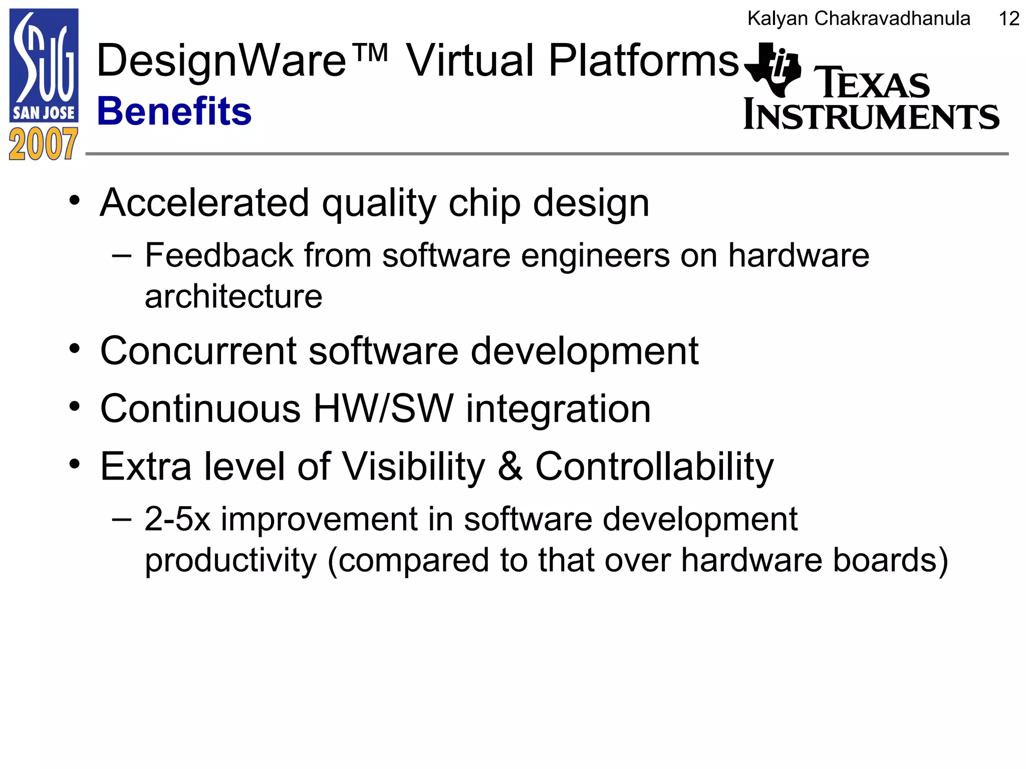 DesignWare ™  Virtual Platforms  Benefits Accelerated quality chip design Feedback from software engineers on hardware architecture Concurrent software development  Continuous HW/SW integration Extra level of Visibility & Controllability 2-5x improvement in software development productivity (compared to that over hardware boards) 