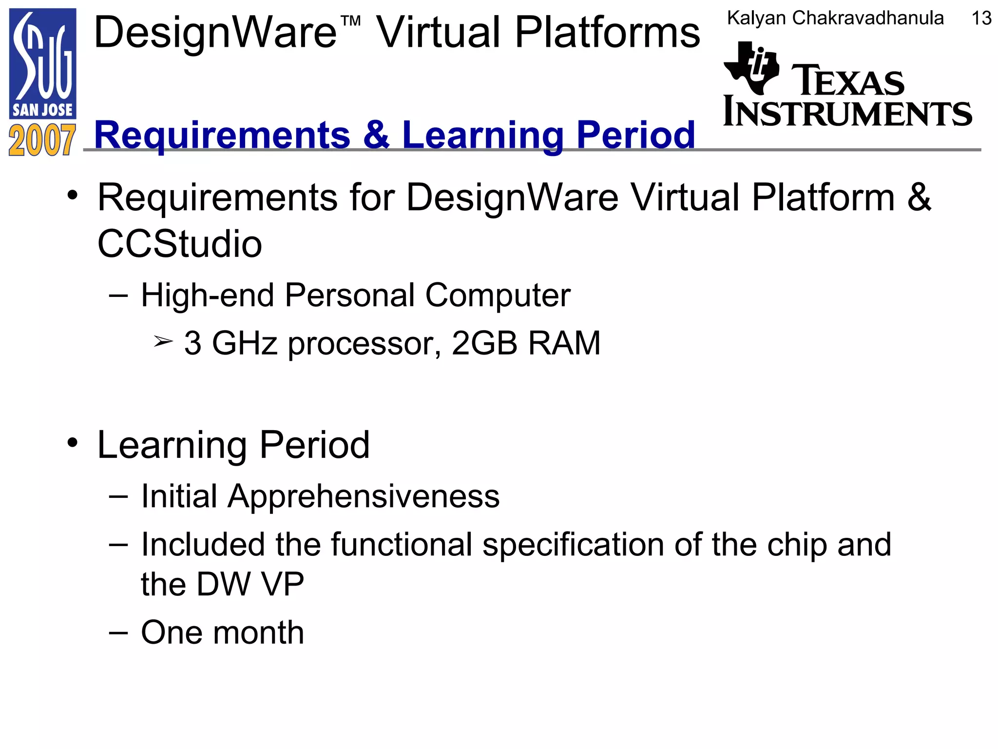 DesignWare ™  Virtual Platforms  Requirements & Learning Period Requirements for DesignWare Virtual Platform & CCStudio High-end Personal Computer 3 GHz processor, 2GB RAM Learning Period Initial Apprehensiveness Included the functional specification of the chip and the DW VP One month 