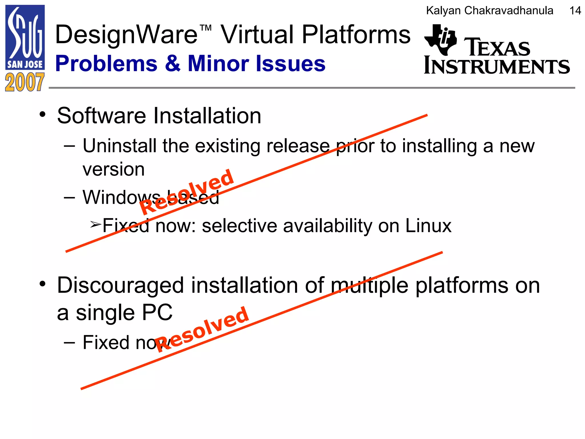 Software Installation Uninstall the existing release prior to installing a new version Windows based  Fixed now: selective availability on Linux Discouraged installation of multiple platforms on a single PC Fixed now DesignWare ™  Virtual Platforms  Problems & Minor Issues Resolved Resolved 
