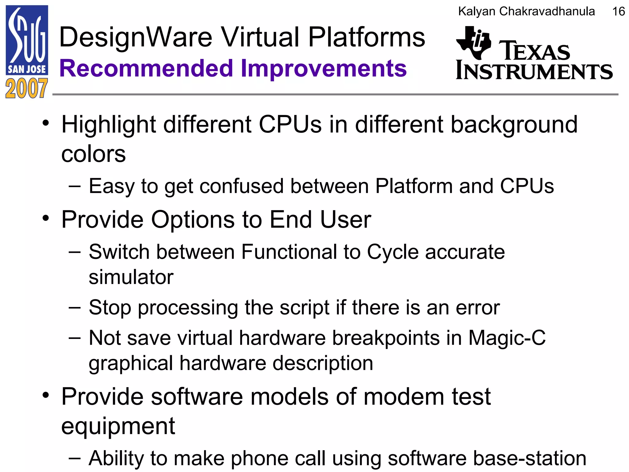 Highlight different CPUs in different background colors Easy to get confused between Platform and CPUs Provide Options to End User Switch between Functional to Cycle accurate simulator Stop processing the script if there is an error Not save virtual hardware breakpoints in Magic-C graphical hardware description Provide software models of modem test equipment Ability to make phone call using software base-station  DesignWare Virtual Platforms  Recommended Improvements 