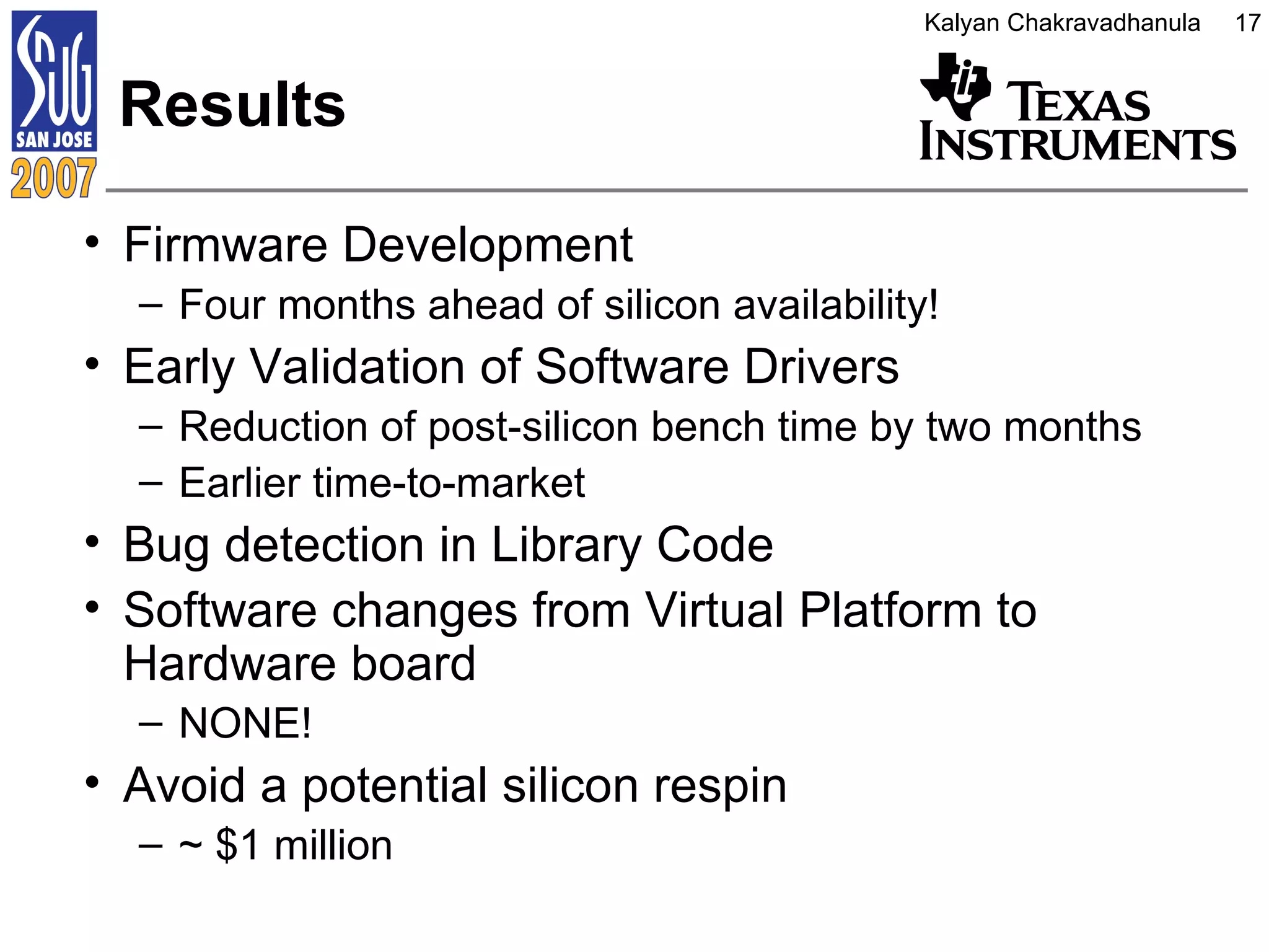Results Firmware Development  Four months ahead of silicon availability! Early Validation of Software Drivers Reduction of post-silicon bench time by two months Earlier time-to-market Bug detection in Library Code Software changes from Virtual Platform to Hardware board NONE! Avoid a potential silicon respin ~ $1 million 
