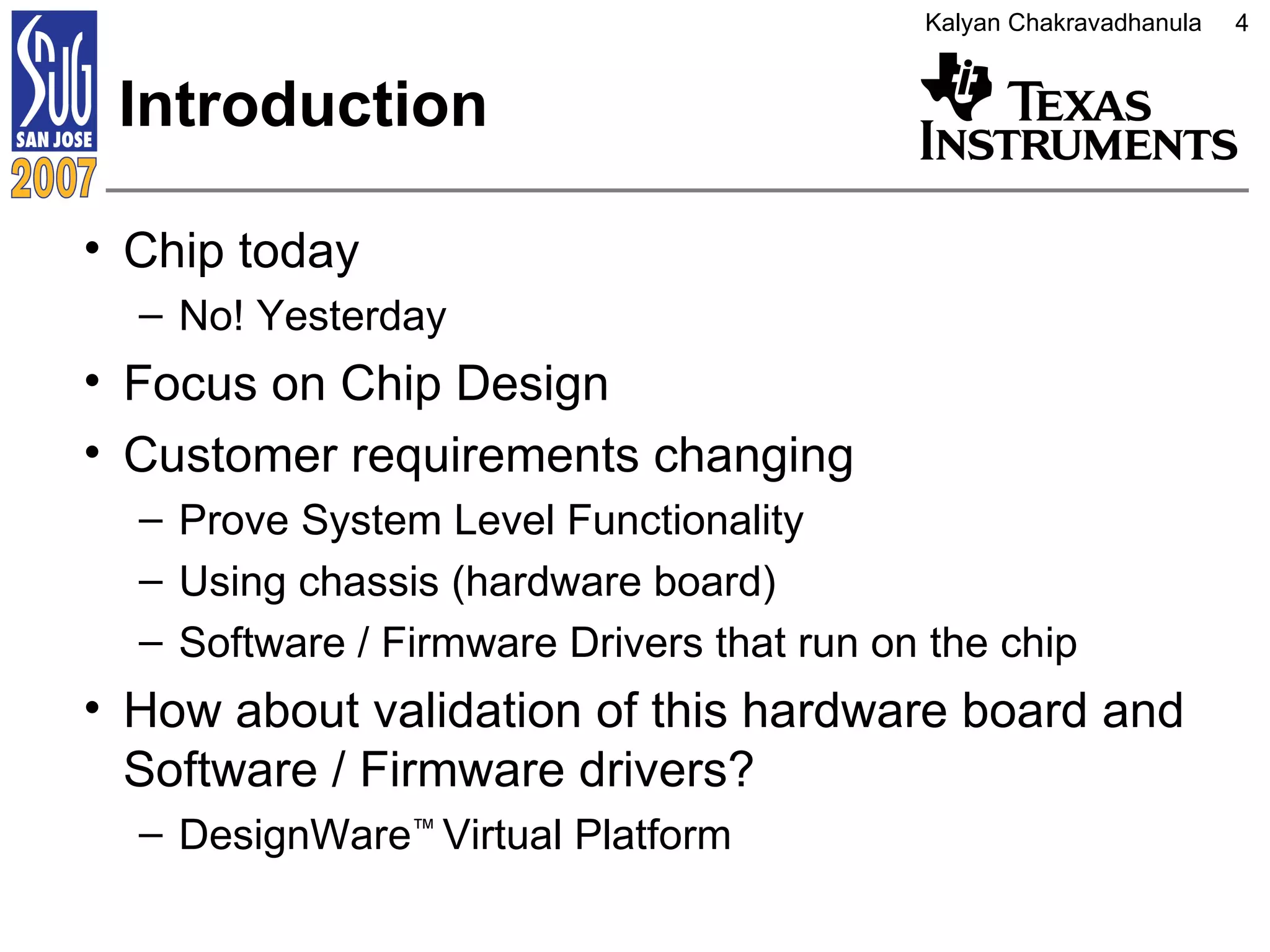Introduction Chip today No! Yesterday Focus on Chip Design Customer requirements changing Prove System Level Functionality Using chassis (hardware board) Software / Firmware Drivers that run on the chip How about validation of this hardware board and Software / Firmware drivers? DesignWare ™   Virtual Platform 