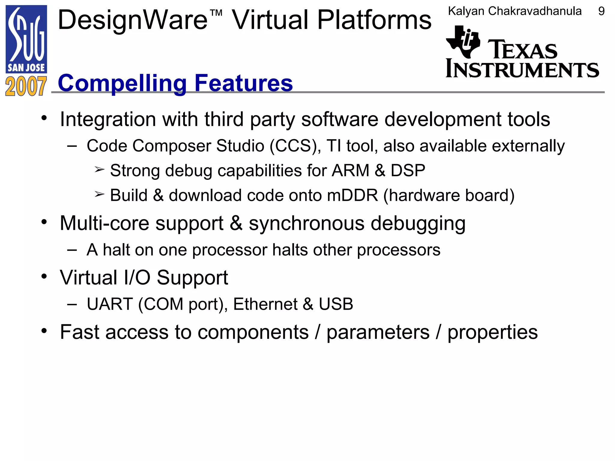 DesignWare ™  Virtual Platforms  Compelling Features Integration with third party software development tools Code Composer Studio (CCS), TI tool, also available externally Strong debug capabilities for ARM & DSP Build & download code onto mDDR (hardware board) Multi-core support & synchronous debugging A halt on one processor halts other processors Virtual I/O Support UART (COM port), Ethernet & USB Fast access to components / parameters / properties 