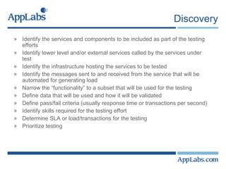 Discovery Identify the services and components to be included as part of the testing efforts Identify lower level and/or external services called by the services under test Identify the infrastructure hosting the services to be tested Identify the messages sent to and received from the service that will be automated for generating load Narrow the “functionality” to a subset that will be used for the testing Define data that will be used and how it will be validated Define pass/fail criteria (usually response time or transactions per second) Identify skills required for the testing effort Determine SLA or load/transactions for the testing Prioritize testing 