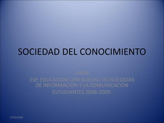 SOCIEDAD DEL CONOCIMIENTO
                              UNAB
             ESP. EDUCACION CON NUEVAS TECNOLOGIAS
               DE INFORMACION Y LA COMUNICACIÓN
                      ESTUDIANTES 2008-2009.



23/02/2009
 