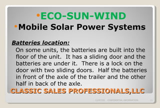 CLASSIC SALES PROFESSIONALS,LLC ECO-SUN-WIND Mobile Solar Power Systems  Batteries location: On some units, the batteries are built into the floor of the unit.  It has a sliding door and the batteries are under it.  There is a lock on the door with two sliding doors.  Half the batteries in front of the axle of the trailer and the other  half in back of the axle. 06/07/09 CONFIDENTIAL INFORMATION 