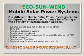 CLASSIC SALES PROFESSIONALS,LLC ECO-SUN-WIND Mobile Solar Power Systems Our different Mobile Solar Power Systems can be configured to meet specific needs for offering a wide variety of customization options: •  We offer 6.5 and 13.0 KW models as well as others •  120 / 240 •  Auto panel positioning system •  Remote power monitoring •  Propane backup system (propane till be available later part of 2009) •  Battery Upgrades •  Security cam, flood lights •  Secure storage for electronic equipment and tools 06/07/09 CONFIDENTIAL INFORMATION 