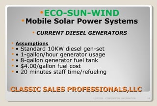 CLASSIC SALES PROFESSIONALS,LLC ECO-SUN-WIND Mobile Solar Power Systems CURRENT DIESEL GENERATORS Assumptions •  Standard 10KW diesel gen-set •  1-gallon/hour generator usage •  8-gallon generator fuel tank •  $4.00/gallon fuel cost •  20 minutes staff time/refueling   06/07/09 CONFIDENTIAL INFORMATION 