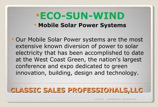 CLASSIC SALES PROFESSIONALS,LLC ECO-SUN-WIND Mobile Solar Power Systems Our Mobile Solar Power systems are the most extensive known diversion of power to solar electricity that has been accomplished to date at the West Coast Green, the nation's largest conference and expo dedicated to green innovation, building, design and technology.  06/07/09 CONFIDENTIAL INFORMATION 