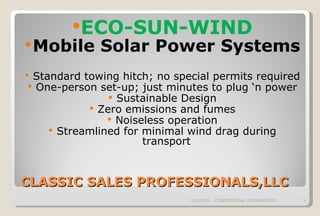 CLASSIC SALES PROFESSIONALS,LLC ECO-SUN-WIND Mobile Solar Power Systems  Standard towing hitch; no special permits required One-person set-up; just minutes to plug ‘n power Sustainable Design Zero emissions and fumes Noiseless operation Streamlined for minimal wind drag during transport 06/07/09 CONFIDENTIAL INFORMATION 