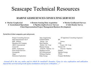 Seascape Technical Resources MARINE GEOSCIENCES CONSULTING SERVICES ●  Marine Geophysical  ● Remote Sensing Data Acquisition  ● Marine GeoHazard Surveys ●  Geotechnical Operations  ● Pipeline depth-of-cover Surveys  ● Soils Density Survey Client Representation/Project Management/Business Development Partial list of client companies, past and present; Project Consulting Services Intec Engineering  D’Appolonia Consulting Engineers Shell International E & P EXXON Mobil  BP BHP Billiton British Gas  Amoco  Marathon Oil Company Shell Pipeline  ANR  ARCO International Mobile Oil Corp  Texaco Oil Corp. Union Oil    Mariner Energy  Sinclair Oil ESSO Exploration EXXON Pipeline Co  Chevron Pipeline Fluor Ocean Services Harding-Lawson  Palagos Oceanprobe NCS International  Mariner Energy Algeo Williams Pipeline  TPAO Dominion Exploration Duke Energy  Freeport McMoRan “ Around all is the sea, under and in which lie mankind’s bounties. Upon its wise exploration and utilization depend the survival and growth of free institutions and of our civilization….” 