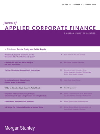 V O LU M E 2 0 | N U M B E R 3 | S U MMER 2 0 0 8




Journal of
APPLIED CORPORATE FINANCE
                                                                              A MO RG A N S TA N L E Y P U B L I C AT I O N




In This Issue: Private Equity and Public Equity

Private Equity, Corporate Governance, and the                                 Karen H. Wruck, Ohio State University
                                                                      8
Reinvention of the Market for Corporate Control


Corporate Cash Policy and How to Manage it                                    Amy Dittmar, University of Michigan
                                                                     22
with Stock Repurchases


The Rise of Accelerated Seasoned Equity Underwritings                         Bernardo Bortolotti, Università di Torino,
                                                                     35
                                                                              William Megginson, University of Oklahoma, and
                                                                              Scott B. Smart, Indiana University



Re-equitizing Corporate Balance Sheets:                                       Jason Draho, Morgan Stanley
                                                                     58
Choosing Among the Alternatives


SPACs: An Alternative Way to Access the Public Markets                        Robert Berger, Lazard
                                                                     68



Competition and Cooperation among Exchanges:                                  Thomas J. Chemmanur and Jie He, Boston College,
                                                                     76
Effects on Corporate Cross-Listing Decisions and Listing Standards            and Paolo Fulghieri, University of North Carolina



Callable Bonds: Better Value Than Advertised?                                 Andrew Kalotay, Andrew Kalotay Associates
                                                                     91



BIG Writing: The Fundamental Discipline of Business Writing                   Michael Sheldon, XMedia Communications, and
                                                                     100
                                                                              Janice Willett, University of Rochester
 