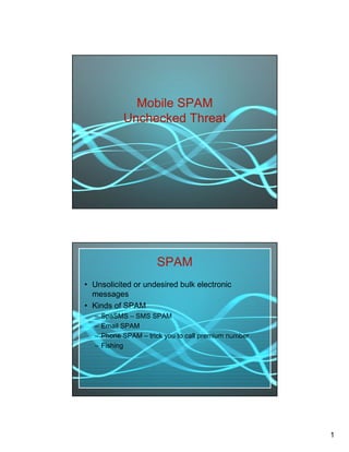Mobile SPAM
            Unchecked Threat




                       SPAM
• Unsolicited or undesired bulk electronic
  messages
• Kinds of SPAM
  –   SpaSMS – SMS SPAM
  –   Email SPAM
  –   Phone SPAM – trick you to call premium number
  –   Fishing




                                                      1
 