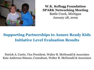 W.K. Kellogg Foundation SPARK Networking Meeting Battle Creek, Michigan January 28, 2009 Supporting Partnerships to Assure Ready Kids Initiative Level Evaluation Results Patrick A. Curtis, Vice President, Walter R. McDonald & Associates Kate Anderson Simons, Consultant, Walter R. McDonald & Associates 