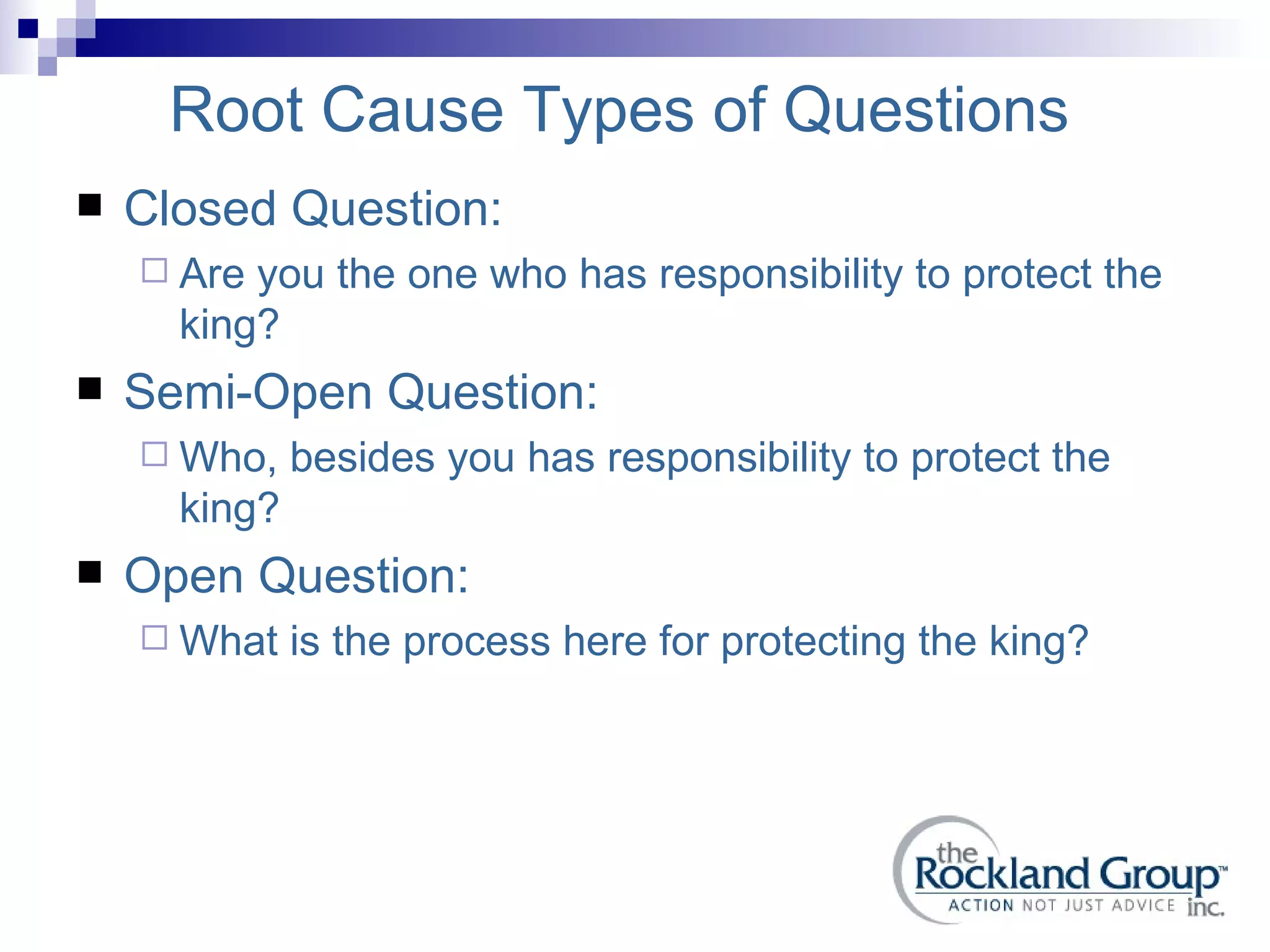 Root Cause Types of Questions Closed Question: Are you the one who has responsibility to protect the king? Semi-Open Question: Who, besides you has responsibility to protect the king? Open Question: What is the process here for protecting the king? 