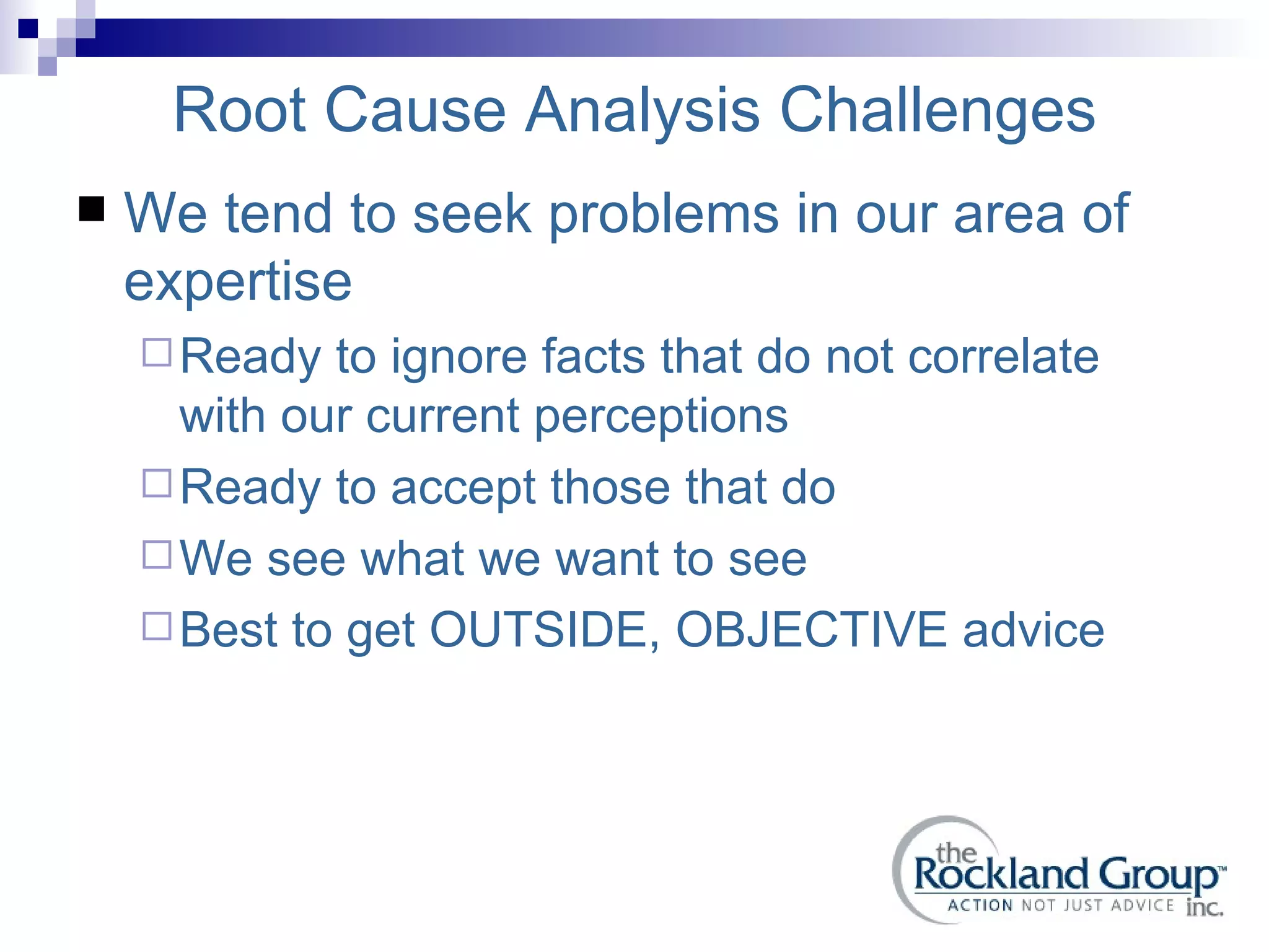 Root Cause Analysis Challenges We tend to seek problems in our area of expertise Ready to ignore facts that do not correlate with our current perceptions Ready to accept those that do We see what we want to see Best to get OUTSIDE, OBJECTIVE advice 