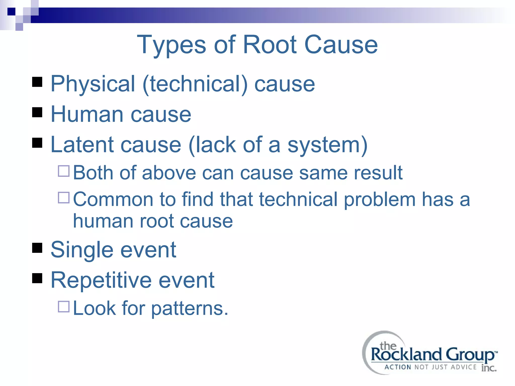 Types of Root Cause Physical (technical) cause Human cause Latent cause (lack of a system) Both of above can cause same result Common to find that technical problem has a human root cause Single event Repetitive event  Look for patterns. 