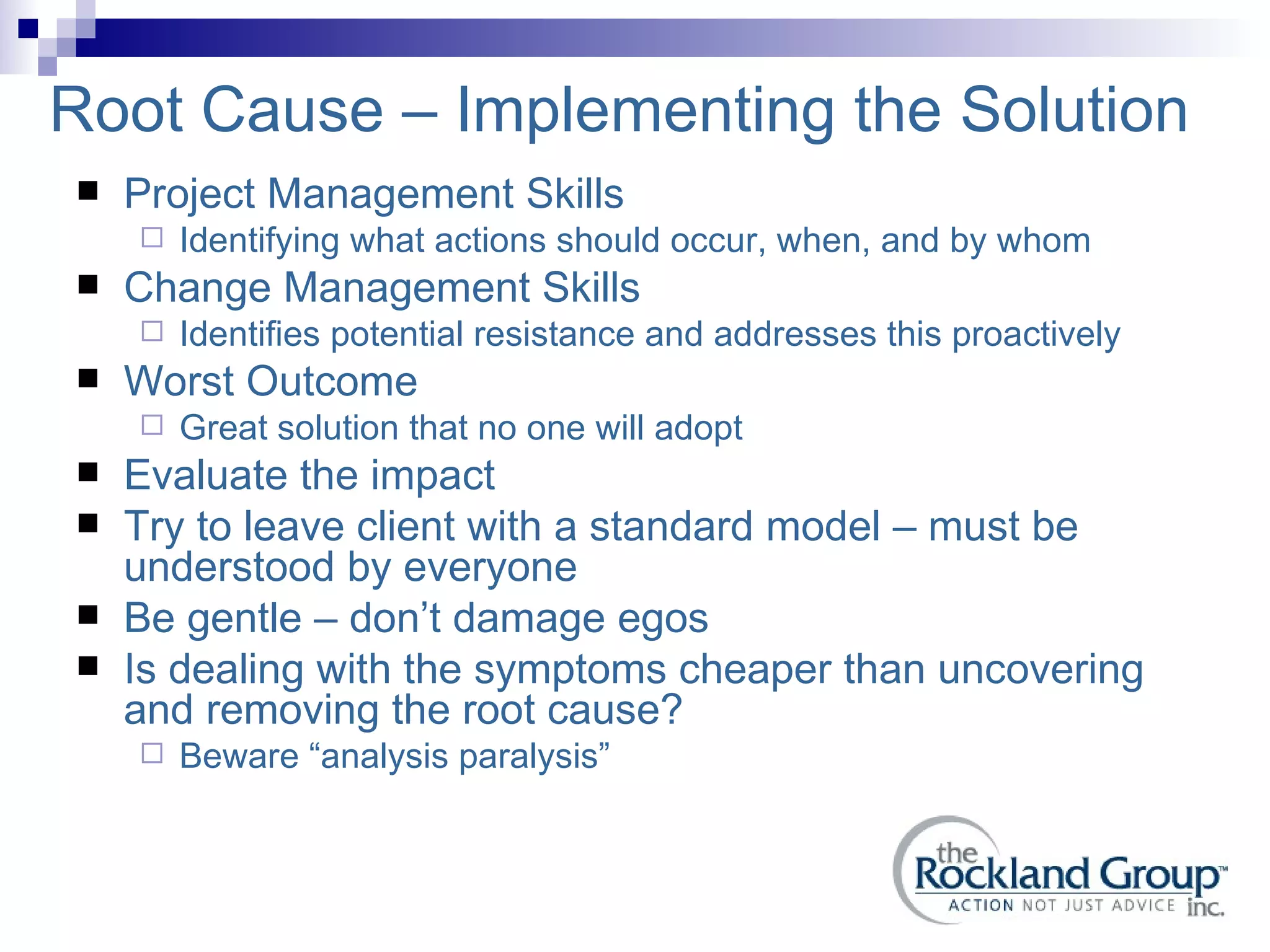 Root Cause – Implementing the Solution Project Management Skills Identifying what actions should occur, when, and by whom Change Management Skills Identifies potential resistance and addresses this proactively Worst Outcome Great solution that no one will adopt Evaluate the impact Try to leave client with a standard model – must be understood by everyone Be gentle – don’t damage egos Is dealing with the symptoms cheaper than uncovering and removing the root cause? Beware “analysis paralysis” 