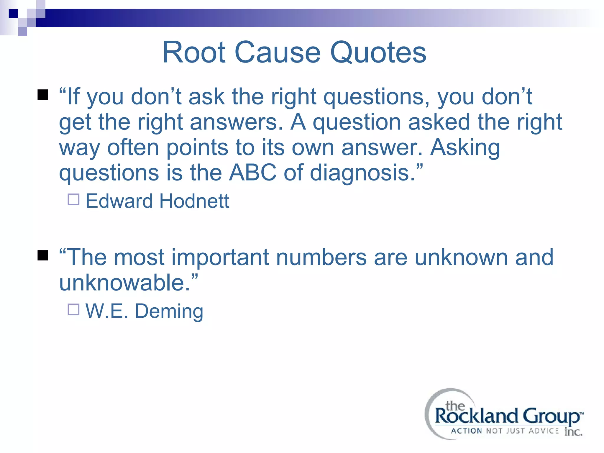 Root Cause Quotes “ If you don’t ask the right questions, you don’t get the right answers. A question asked the right way often points to its own answer. Asking questions is the ABC of diagnosis.” Edward Hodnett “ The most important numbers are unknown and unknowable.” W.E. Deming 