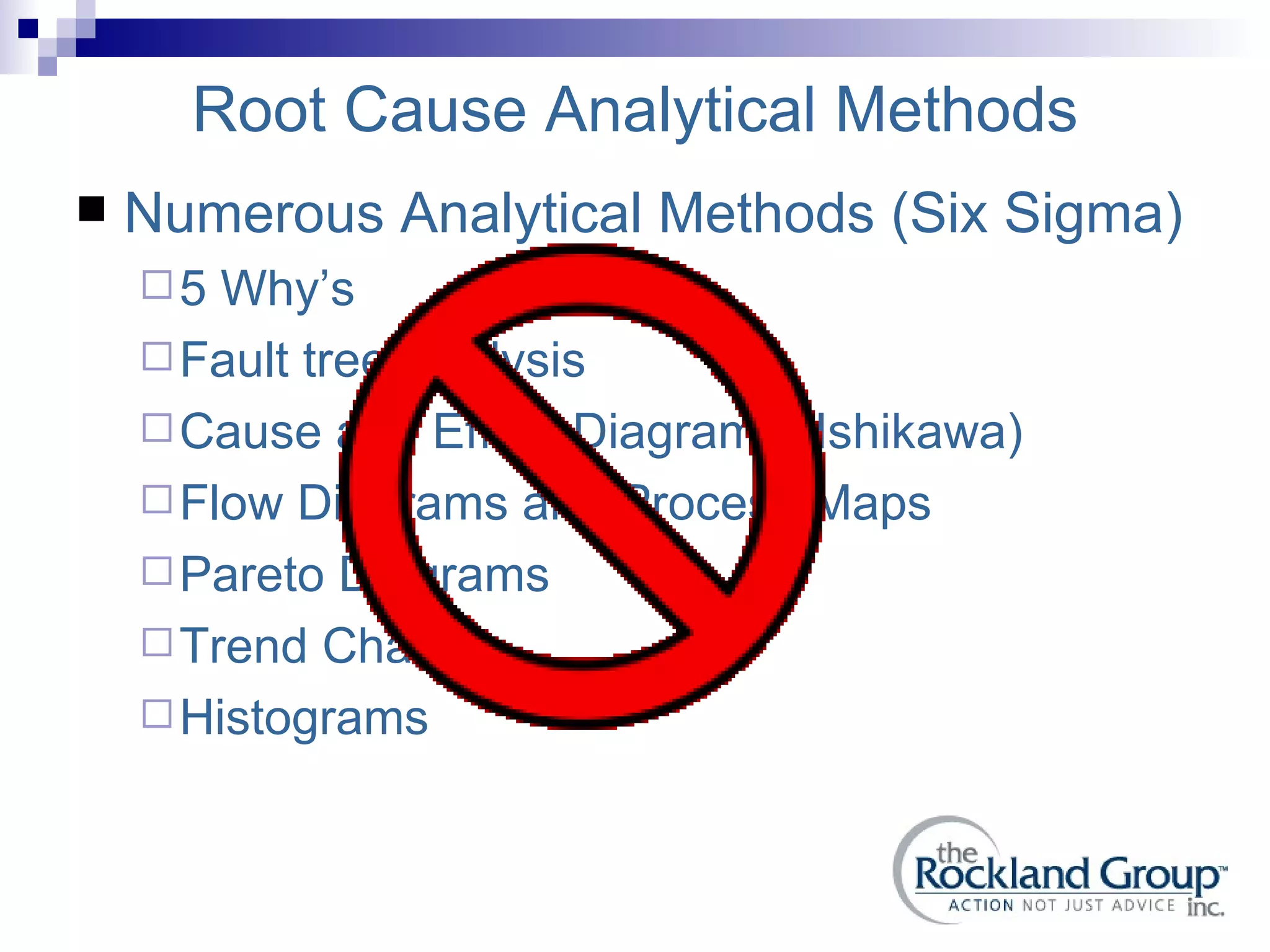 Root Cause Analytical Methods Numerous Analytical Methods (Six Sigma) 5 Why’s Fault tree Analysis Cause and Effect Diagrams (Ishikawa) Flow Diagrams and Process Maps Pareto Diagrams Trend Charts Histograms 