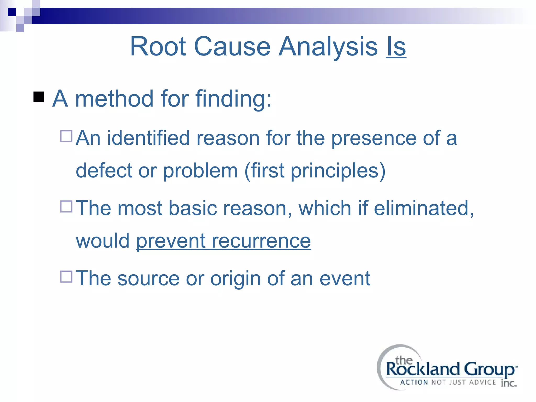 Root Cause Analysis  Is A method for finding: An identified reason for the presence of a defect or problem (first principles) The most basic reason, which if eliminated, would  prevent recurrence The source or origin of an event 