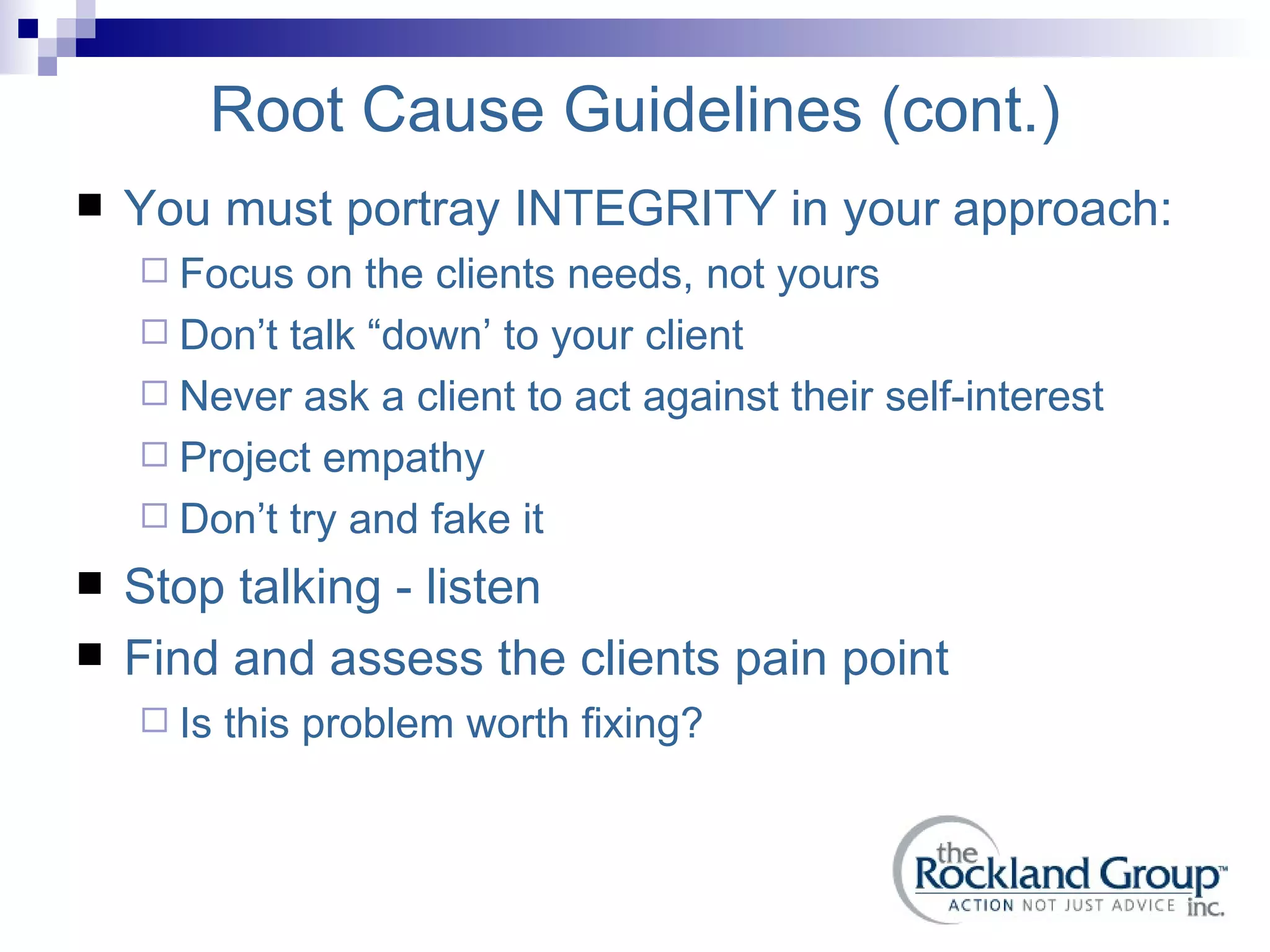 Root Cause Guidelines (cont.) You must portray INTEGRITY in your approach: Focus on the clients needs, not yours Don’t talk “down’ to your client Never ask a client to act against their self-interest Project empathy Don’t try and fake it Stop talking - listen Find and assess the clients pain point Is this problem worth fixing? 