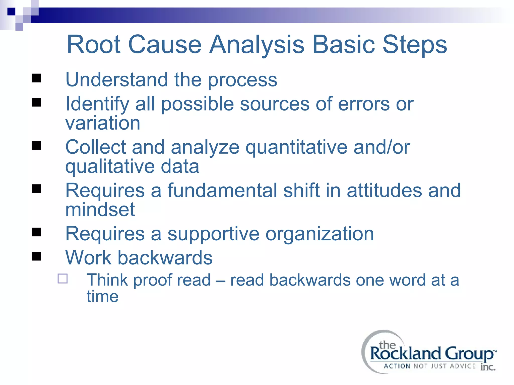 Root Cause Analysis Basic Steps Understand the process Identify all possible sources of errors or variation Collect and analyze quantitative and/or qualitative data Requires a fundamental shift in attitudes and mindset Requires a supportive organization Work backwards Think proof read – read backwards one word at a time 