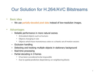 Our Solution for H.264/AVC Bitstreams Basic idea We use  partially-decoded pixel data  instead of low-resolution images. Advantages Reliable performance in more natural scenes Articulated objects such as humans Objects changing in size Objects which have monotonous color or a chaotic set of motion vectors Occlusion handling Detecting and tracking multiple objects in stationary background Real-time processing Partial decoding in I-frames It has been considered to be impossible Due to spatial prediction dependency on neighboring blocks 