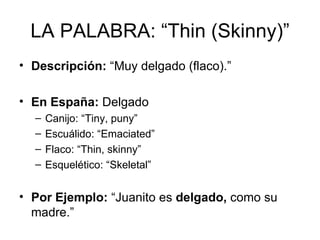 LA PALABRA: “Thin (Skinny)” Descripción:  “Muy delgado (flaco).” En España:  Delgado Canijo: “Tiny, puny” Escuálido: “Emaciated” Flaco: “Thin, skinny” Esquelético: “Skeletal” Por Ejemplo:  “Juanito es  delgado,  como su madre.” 