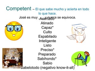 Competent   –   El que sabe mucho y acierta en todo lo que hace. José es muy ___ y nunca se equivoca. Acertado  Atinado  Capaz* Culto Espabilado Inteligente Listo Preciso* Preparado  Sabihondo*  Sabio Sabelotodo (negativo know-it-all) 