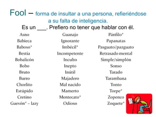 Fool   –   forma de insultar a una persona, refieriéndose a su falta de inteligencia. Es un ___. Prefiero no tener que hablar con él. 