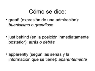 Cómo se dice: great! (expresión de una admiración):  buenisismo o grandioso  just behind (en la posición inmediatamente posterior):  atrás o detrás  apparently (según las señas y la información que se tiene):  aparentemente  