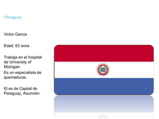 Victor Garcia Edad: 62 anos Trabaja en el hospital de University of Michigan. Es un especialista de  quemaduras. El es de Capital de Paraguay, Asunción . 