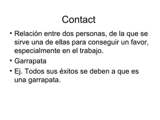 Contact  Relación entre dos personas, de la que se sirve una de ellas para conseguir un favor, especialmente en el trabajo. Garrapata Ej. Todos sus éxitos se deben a que es una garrapata. 