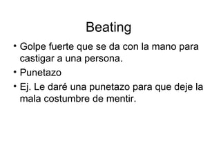Beating  Golpe fuerte que se da con la mano para castigar a una persona. Punetazo Ej. Le daré una punetazo para que deje la mala costumbre de mentir. 