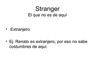 Stranger El que no es de aquí Extranjero Ej: Renato es extranjero, por eso no sabe costumbres de aquí. 