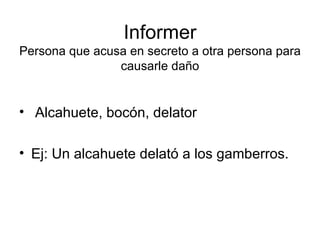 Informer Persona que acusa en secreto a otra persona para causarle daño Alcahuete, bocón, delator Ej: Un alcahuete delató a los gamberros. 