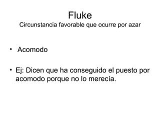 Fluke Circunstancia favorable que ocurre por azar Acomodo Ej: Dicen que ha conseguido el puesto por acomodo porque no lo merecía. 