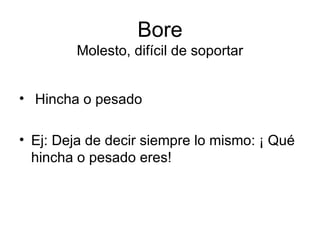 Bore Molesto, difícil de soportar Hincha o pesado Ej: Deja de decir siempre lo mismo: ¡ Qué hincha o pesado eres! 