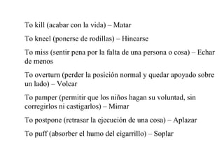 To kill (acabar con la vida) – Matar To kneel (ponerse de rodillas) – Hincarse To miss (sentir pena por la falta de una persona o cosa) – Echar de menos To overturn (perder la posici ón normal y quedar apoyado sobre un lado) – Volcar To pamper (permitir que los niños hagan su voluntad, sin corregirlos ni castigarlos) – Mimar To postpone (retrasar la ejecución de una cosa) – Aplazar To puff (absorber el humo del cigarrillo) – Soplar 