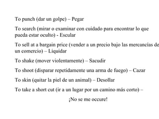 To punch (dar un golpe) – Pegar To search (mirar o examinar con cuidado para encontrar lo que pueda estar oculto) - Escular To sell at a bargain price (vender a un precio bajo las mercanc ías de un comercio) – Liquidar To shake (mover violentamente) – Sacudir To shoot (disparar repetidamente una arma de fuego) – Cazar To skin (quitar la piel de un animal) – Desollar To take a short cut (ir a un lugar por un camino más corto) –  ¡No se me occure! 