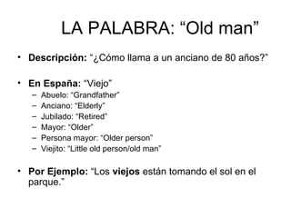 LA PALABRA: “Old man” Descripción:  “¿Cómo llama a un anciano de 80 años?” En España:  “Viejo” Abuelo: “Grandfather” Anciano: “Elderly” Jubilado: “Retired” Mayor: “Older” Persona mayor: “Older person” Viejito: “Little old person/old man” Por Ejemplo:  “Los  viejos  están tomando el sol en el parque.” 